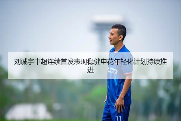 刘诚宇中超连续首发表现稳健申花年轻化计划持续推进