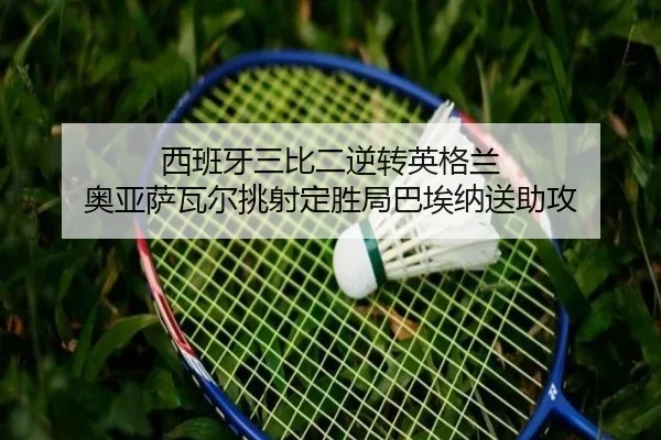 西班牙三比二逆转英格兰 奥亚萨瓦尔挑射定胜局巴埃纳送助攻